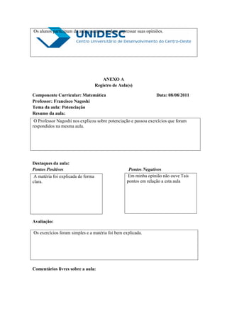 Os alunos participam da aula e sempre podem expressar suas opiniões.




                                        ANEXO A
                                    Registro de Aula(s)

Componente Curricular: Matemática                                 Data: 08/08/2011
Professor: Francisco Nagoshi
Tema da aula: Potenciação
Resumo da aula:
 O Professor Nagoshi nos explicou sobre potenciação e passou exercícios que foram
respondidos na mesma aula.




Destaques da aula:
Pontos Positivos                                     Pontos Negativos
 A matéria foi explicada de forma                   Em minha opinião não ouve Tais
clara.                                              pontos em relação a esta aula




Avaliação:

Os exercícios foram simples e a matéria foi bem explicada.




Comentários livres sobre a aula:
 
