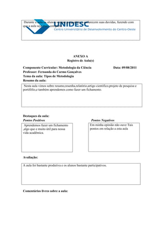 Durante a aula os alunos sempre perguntam e esclarecem suas duvidas, fazendo com
que a aula seja mais completa.




                                      ANEXO A
                                  Registro de Aula(s)

Componente Curricular: Metodologia da Ciência                         Data: 09/08/2011
Professor: Fernanda do Carmo Gonçalves
Tema da aula: Tipos de Metodologia
Resumo da aula:
 Nesta aula vimos sobre resumo,resenha,relatório,artigo cientifico,projeto de pesquisa e
portifólio,e também aprendemos como fazer um fichamento.




Destaques da aula:
Pontos Positivos                                     Pontos Negativos
 Aprendemos fazer um fichamento                     Em minha opinião não ouve Tais
,algo que e muito útil para nossa                   pontos em relação a esta aula
vida acadêmica.




Avaliação:

A aula foi bastante produtiva e os alunos bastante participativos.




Comentários livres sobre a aula:
 