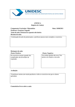 ANEXO A
                                 Registro de Aula(s)

Componente Curricular: Matemática                                   Data: 10/08/2011
Professor: Francisco Nagoshi
Tema da aula: Potencia de expoente não inteiro
Resumo da aula:
Continuação da aula de potenciação, o professor passou mais exemplos e exercícios.




Destaques da aula:
Pontos Positivos                                    Pontos Negativos
Os exercícios mesmo quando são                     Em minha opinião não ouve Tais
complicados são divertidos de                      pontos em relação a esta aula
responder.




Avaliação:

 O professor ensina com muita paciência e refaz os exercícios ate que os alunos
aprendam.




Comentários livres sobre a aula:
 