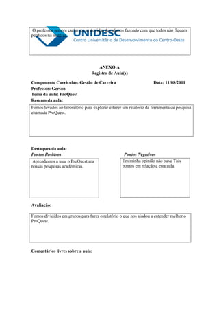 O professor sempre esclarece as duvidas dos alunos fazendo com que todos não fiquem
perdidos na matéria.




                                     ANEXO A
                                 Registro de Aula(s)

Componente Curricular: Gestão de Carreira                           Data: 11/08/2011
Professor: Gerson
Tema da aula: ProQuest
Resumo da aula:
Fomos levados ao laboratório para explorar e fazer um relatório da ferramenta de pesquisa
chamada ProQuest.




Destaques da aula:
Pontos Positivos                                   Pontos Negativos
 Aprendemos a usar o ProQuest ara                 Em minha opinião não ouve Tais
nossas pesquisas acadêmicas.                      pontos em relação a esta aula




Avaliação:

Fomos divididos em grupos para fazer o relatório o que nos ajudou a entender melhor o
ProQuest.




Comentários livres sobre a aula:
 