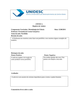 ANEXO A
                                   Registro de Aula(s)

Componente Curricular: Metodologia da Ciência                     Data: 12/08/2011
Professor: Fernanda do Carmo Gonçalves
Tema da aula: Portifólio
Resumo da aula:
 A Professora nos mostrou como fazer um portifólio e nos mostrou alguns exemplos de
modelos.




Destaques da aula:
Pontos Positivos                                    Pontos Negativos
A aula nos ajudou a ter noção de                   Em minha opinião não ouve Tais
como produzir nosso portifólio.                    pontos em relação a esta aula.




Avaliação:

A aula teve um assunto de extrema importância para a turma e ajudou bastante.




Comentários livres sobre a aula:
 