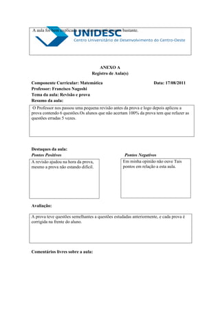 A aula foi bem explicada e os alunos participaram bastante.




                                     ANEXO A
                                 Registro de Aula(s)

Componente Curricular: Matemática                                 Data: 17/08/2011
Professor: Francisco Nagoshi
Tema da aula: Revisão e prova
Resumo da aula:
O Professor nos passou uma pequena revisão antes da prova e logo depois aplicou a
prova contendo 6 questões.Os alunos que não acertam 100% da prova tem que refazer as
questões erradas 5 vezes.




Destaques da aula:
Pontos Positivos                                   Pontos Negativos
A revisão ajudou na hora da prova,                Em minha opinião não ouve Tais
mesmo a prova não estando difícil.                pontos em relação a esta aula.




Avaliação:

A prova teve questões semelhantes a questões estudadas anteriormente, e cada prova é
corrigida na frente do aluno.




Comentários livres sobre a aula:
 