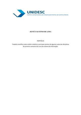 JEFTÉ FAUSTINO DE LIMA




                                         PORTFÓLIO

Trabalho científico onde contém relatório e principais pontos de algumas aulas das disciplinas
                   do primeiro semestre do curso de sistema da informação.
 