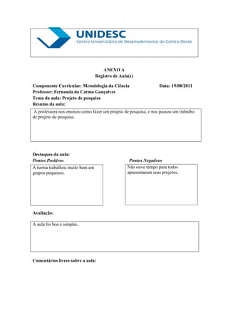 ANEXO A
                                 Registro de Aula(s)

Componente Curricular: Metodologia da Ciência                    Data: 19/08/2011
Professor: Fernanda do Carmo Gonçalves
Tema da aula: Projeto de pesquisa
Resumo da aula:
A professora nos ensinou como fazer um projeto de pesquisa, e nos passou um trabalho
de projeto de pesquisa.




Destaques da aula:
Pontos Positivos                                  Pontos Negativos
A turma trabalhou muito bem em                   Não ouve tempo para todos
grupos pequenos.                                 apresentarem seus projetos.




Avaliação:

A aula foi boa e simples.




Comentários livres sobre a aula:
 