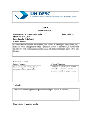 ANEXO A
                                 Registro de Aula(s)

Componente Curricular: Ação Social                               Data: 20/08/2011
Professor: Julio César
Tema da aula: Ação Social
Resumo da aula:
 Os alunos foram colocados em uma sala junto a turma de direito para uma palestra,mas
como não estava sendo produtiva para o curso de Sistemas de Informação,os alunos foram
passados pra outra sala onde um dos alunos deu aula de matemática pra quem estava com
duvidas.




Destaques da aula:
Pontos Positivos                                   Pontos Negativos
Em minha opinião não ouve tais                    Os alunos de sistemas não tiveram
pontos em relação a esta aula.                    atividades para fazer e ficaram
                                                  apenas esperando o tempo passar.




Avaliação:

O dia não teve nada de produtivo, pelo menos não para o curso de sistemas.




Comentários livres sobre a aula:
 