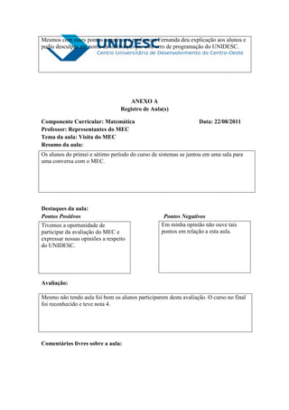 Mesmos com esses pontos negativos a professora Fernanda deu explicação aos alunos e
pediu desculpas em nome da instituição por este erro de programação do UNIDESC.




                                      ANEXO A
                                  Registro de Aula(s)

Componente Curricular: Matemática                                Data: 22/08/2011
Professor: Representantes do MEC
Tema da aula: Visita do MEC
Resumo da aula:
Os alunos do primei e sétimo período do curso de sistemas se juntou em uma sala para
uma conversa com o MEC.




Destaques da aula:
Pontos Positivos                                   Pontos Negativos
Tivemos a oportunidade de                         Em minha opinião não ouve tais
participar da avaliação do MEC e                  pontos em relação a esta aula.
expressar nossas opiniões a respeito
do UNIDESC.




Avaliação:

Mesmo não tendo aula foi bom os alunos participarem desta avaliação. O curso no final
foi reconhecido e teve nota 4.




Comentários livres sobre a aula:
 