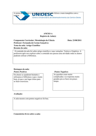 A turma de sistemas e os professores ficaram muito felizes e mais tranqüilos com a
noticia.




                                      ANEXO A
                                  Registro de Aula(s)

Componente Curricular: Metodologia da Ciência                       Data: 23/08/2011
Professor: Fernanda do Carmo Gonçalves
Tema da aula: Artigo Cientifico
Resumo da aula:
 O conteúdo da aula foi sobre artigo cientifico e suas variações: Teórico e Empírico. A
professora após nos explicar sobre o conteúdo nos passou uma atividade onde os alunos
puderam utilizar a biblioteca.




Destaques da aula:
Pontos Positivos                                    Pontos Negativos
Os alunos se ajudaram bastante e                   As questões eram muito
utilizamos à biblioteca o que e muito              complicadas e as respostas muito
bom, já que e um lugar ótimo para                  grandes pra se fazer em pouco
se fazer exercícios.                               tempo.




Avaliação:

A aula mesmo com pontos negativos foi boa.




Comentários livres sobre a aula:
 