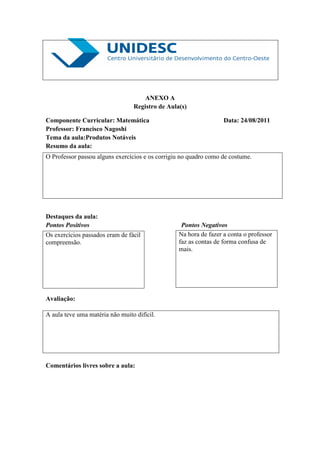 ANEXO A
                                 Registro de Aula(s)

Componente Curricular: Matemática                                 Data: 24/08/2011
Professor: Francisco Nagoshi
Tema da aula:Produtos Notáveis
Resumo da aula:
O Professor passou alguns exercícios e os corrigiu no quadro como de costume.




Destaques da aula:
Pontos Positivos                                  Pontos Negativos
Os exercícios passados eram de fácil             Na hora de fazer a conta o professor
compreensão.                                     faz as contas de forma confusa de
                                                 mais.




Avaliação:

A aula teve uma matéria não muito difícil.




Comentários livres sobre a aula:
 