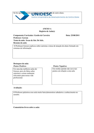 Só fui aprender mesmo a matéria com a explicação de outro aluno.




                                    ANEXO A
                                Registro de Aula(s)

Componente Curricular: Gestão de Carreira                          Data: 25/08/2011
Professor: Gerson
Tema da aula: Áreas de Sist. De Info.
Resumo da aula:
 O Professor Gerson explicou sobre carreiras e áreas de atuação do aluno formado em
sistemas de informação.




Destaques da aula:
Pontos Positivos                                  Pontos Negativos
Foi uma das melhores aulas do                    Em minha opinião não ouve tais
Gerson, pois ele falou sobre                     pontos em relação a esta aula.
carreiras e coisas realmente
relevantes para nossa vida
profissional.




Avaliação:

O Professor palestrou essa aula muito bem,demonstrou sabedoria e conhecimento no
assunto.




Comentários livres sobre a aula:
 