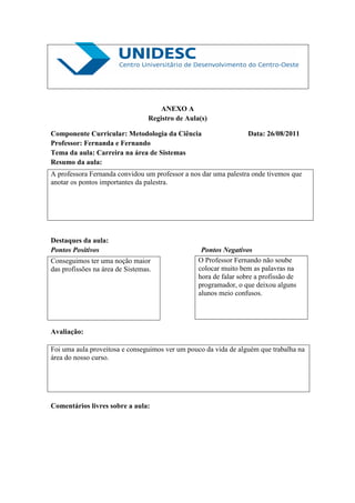 ANEXO A
                                  Registro de Aula(s)

Componente Curricular: Metodologia da Ciência                      Data: 26/08/2011
Professor: Fernanda e Fernando
Tema da aula: Carreira na área de Sistemas
Resumo da aula:
A professora Fernanda convidou um professor a nos dar uma palestra onde tivemos que
anotar os pontos importantes da palestra.




Destaques da aula:
Pontos Positivos                                   Pontos Negativos
Conseguimos ter uma noção maior                   O Professor Fernando não soube
das profissões na área de Sistemas.               colocar muito bem as palavras na
                                                  hora de falar sobre a profissão de
                                                  programador, o que deixou alguns
                                                  alunos meio confusos.




Avaliação:

Foi uma aula proveitosa e conseguimos ver um pouco da vida de alguém que trabalha na
área do nosso curso.




Comentários livres sobre a aula:
 