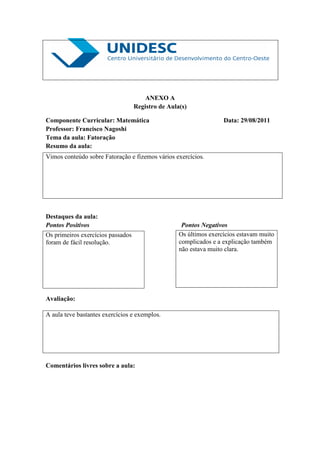 ANEXO A
                                   Registro de Aula(s)

Componente Curricular: Matemática                                  Data: 29/08/2011
Professor: Francisco Nagoshi
Tema da aula: Fatoração
Resumo da aula:
Vimos conteúdo sobre Fatoração e fizemos vários exercícios.




Destaques da aula:
Pontos Positivos                                    Pontos Negativos
Os primeiros exercícios passados                   Os últimos exercícios estavam muito
foram de fácil resolução.                          complicados e a explicação também
                                                   não estava muito clara.




Avaliação:

A aula teve bastantes exercícios e exemplos.




Comentários livres sobre a aula:
 