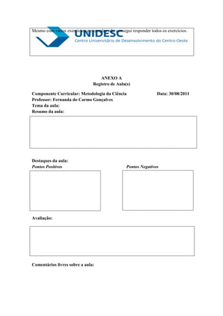 Mesmo com vários exercícios e exemplos não consegui responder todos os exercícios.




                                    ANEXO A
                                Registro de Aula(s)

Componente Curricular: Metodologia da Ciência                     Data: 30/08/2011
Professor: Fernanda do Carmo Gonçalves
Tema da aula:
Resumo da aula:




Destaques da aula:
Pontos Positivos                                 Pontos Negativos




Avaliação:




Comentários livres sobre a aula:
 