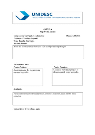 ANEXO A
                                 Registro de Aula(s)

Componente Curricular: Matemática                                    Data: 31/08/2011
Professor: Francisco Nagoshi
Tema da aula: Exercícios
Resumo da aula:
Neste dia tivemos vários exercícios e um exemplo de simplificação.




Destaques da aula:
Pontos Positivos                                  Pontos Negativos
A primeira parte dos exercícios eu               A segunda parte de exercícios eu
consegui responder.                              não compreendi como responder.




Avaliação:

Neste dia mesmo com vários exercícios, ao menos para mim, a aula não foi muito
produtiva.




Comentários livres sobre a aula:
 