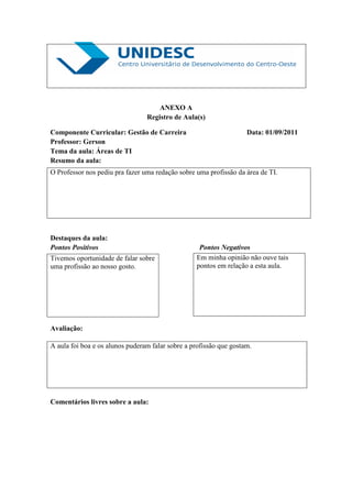 ANEXO A
                                 Registro de Aula(s)

Componente Curricular: Gestão de Carreira                           Data: 01/09/2011
Professor: Gerson
Tema da aula: Áreas de TI
Resumo da aula:
O Professor nos pediu pra fazer uma redação sobre uma profissão da área de TI.




Destaques da aula:
Pontos Positivos                                   Pontos Negativos
Tivemos oportunidade de falar sobre               Em minha opinião não ouve tais
uma profissão ao nosso gosto.                     pontos em relação a esta aula.




Avaliação:

A aula foi boa e os alunos puderam falar sobre a profissão que gostam.




Comentários livres sobre a aula:
 