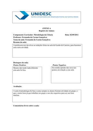 ANEXO A
                                 Registro de Aula(s)

Componente Curricular: Metodologia da Ciência                      Data: 02/09/2011
Professor: Fernanda do Carmo Gonçalves
Tema da aula: Fernanda do Carmo Gonçalves
Resumo da aula:
A professora nos devolveu as redações feitas na aula de Gestão de Carreira, para fazermos
uma outra atividade.




Destaques da aula:
Pontos Positivos                                   Pontos Negativos
Mesmo não tendo nada diferente                    Em minha opinião não ouve tais
esta aula foi boa.                                pontos em relação a esta aula.




Avaliação:

A aula d metodologia foi boa e como sempre os alunos fizeram atividade em grupo, o
que e muito bom já que trabalhar em grupo e uns dos requisitos para ser um bom
analista.




Comentários livres sobre a aula:
 