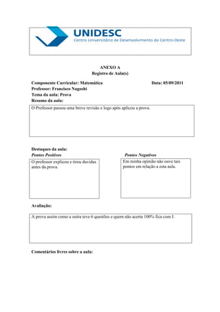 ANEXO A
                                 Registro de Aula(s)

Componente Curricular: Matemática                                   Data: 05/09/2011
Professor: Francisco Nagoshi
Tema da aula: Prova
Resumo da aula:
O Professor passou uma breve revisão e logo após aplicou a prova.




Destaques da aula:
Pontos Positivos                                   Pontos Negativos
O professor explicou e tirou duvidas              Em minha opinião não ouve tais
antes da prova.                                   pontos em relação a esta aula.




Avaliação:

A prova assim como a outra teve 6 questões e quem não acerta 100% fica com I.




Comentários livres sobre a aula:
 