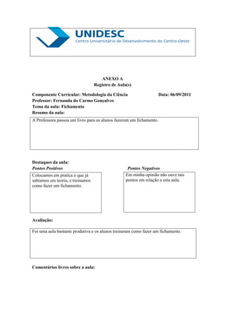 ANEXO A
                                  Registro de Aula(s)

Componente Curricular: Metodologia da Ciência                        Data: 06/09/2011
Professor: Fernanda do Carmo Gonçalves
Tema da aula: Fichamento
Resumo da aula:
A Professora passou um livro para os alunos fazerem um fichamento.




Destaques da aula:
Pontos Positivos                                   Pontos Negativos
Colocamos em pratica o que já                     Em minha opinião não ouve tais
sabíamos em teoria, e treinamos                   pontos em relação a esta aula.
como fazer um fichamento.




Avaliação:

Foi uma aula bastante produtiva e os alunos treinaram como fazer um fichamento.




Comentários livres sobre a aula:
 