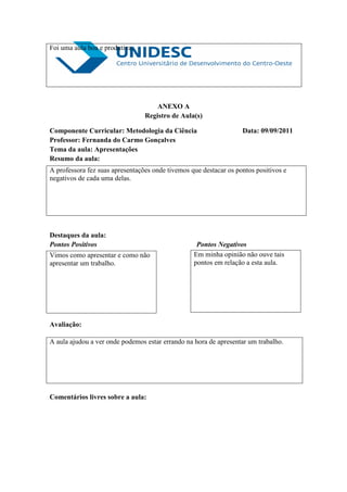 Foi uma aula boa e produtiva.




                                     ANEXO A
                                 Registro de Aula(s)

Componente Curricular: Metodologia da Ciência                      Data: 09/09/2011
Professor: Fernanda do Carmo Gonçalves
Tema da aula: Apresentações
Resumo da aula:
A professora fez suas apresentações onde tivemos que destacar os pontos positivos e
negativos de cada uma delas.




Destaques da aula:
Pontos Positivos                                   Pontos Negativos
Vimos como apresentar e como não                  Em minha opinião não ouve tais
apresentar um trabalho.                           pontos em relação a esta aula.




Avaliação:

A aula ajudou a ver onde podemos estar errando na hora de apresentar um trabalho.




Comentários livres sobre a aula:
 