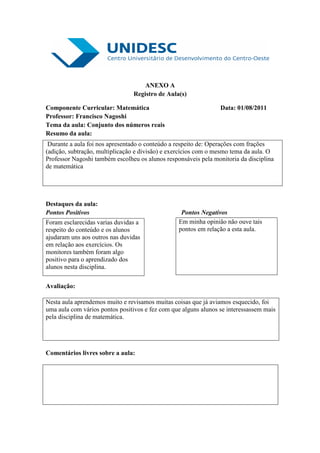 ANEXO A
                                Registro de Aula(s)

Componente Curricular: Matemática                                Data: 01/08/2011
Professor: Francisco Nagoshi
Tema da aula: Conjunto dos números reais
Resumo da aula:
 Durante a aula foi nos apresentado o conteúdo a respeito de: Operações com frações
(adição, subtração, multiplicação e divisão) e exercícios com o mesmo tema da aula. O
Professor Nagoshi também escolheu os alunos responsáveis pela monitoria da disciplina
de matemática




Destaques da aula:
Pontos Positivos                                  Pontos Negativos
Foram esclarecidas varias duvidas a              Em minha opinião não ouve tais
respeito do conteúdo e os alunos                 pontos em relação a esta aula.
ajudaram uns aos outros nas duvidas
em relação aos exercícios. Os
monitores também foram algo
positivo para o aprendizado dos
alunos nesta disciplina.

Avaliação:

Nesta aula aprendemos muito e revisamos muitas coisas que já aviamos esquecido, foi
uma aula com vários pontos positivos e fez com que alguns alunos se interessassem mais
pela disciplina de matemática.




Comentários livres sobre a aula:
 
