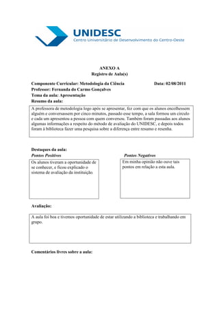 ANEXO A
                                 Registro de Aula(s)

Componente Curricular: Metodologia da Ciência                        Data: 02/08/2011
Professor: Fernanda do Carmo Gonçalves
Tema da aula: Apresentação
Resumo da aula:
A professora de metodologia logo após se apresentar, fez com que os alunos encolhessem
alguém e conversassem por cinco minutos, passado esse tempo, a sala formou um circulo
e cada um apresentou a pessoa com quem conversou. Também foram passadas aos alunos
algumas informações a respeito do método de avaliação do UNIDESC, e depois todos
foram à biblioteca fazer uma pesquisa sobre a diferença entre resumo e resenha.



Destaques da aula:
Pontos Positivos                                    Pontos Negativos
Os alunos tiveram a oportunidade de                Em minha opinião não ouve tais
se conhecer, e ficou explicado o                   pontos em relação a esta aula.
sistema de avaliação da instituição.




Avaliação:

A aula foi boa e tivemos oportunidade de estar utilizando a biblioteca e trabalhando em
grupo.




Comentários livres sobre a aula:
 