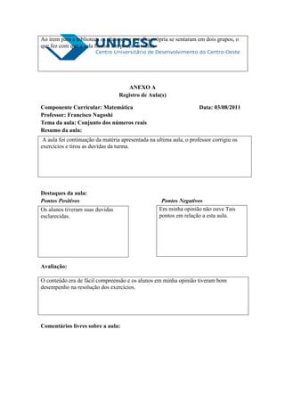 Ao irem para a biblioteca os alunos por escolha própria se sentaram em dois grupos, o
que fez com que a sala ficasse um pouco dividida.




                                      ANEXO A
                                  Registro de Aula(s)

Componente Curricular: Matemática                                    Data: 03/08/2011
Professor: Francisco Nagoshi
Tema da aula: Conjunto dos números reais
Resumo da aula:
 A aula foi continuação da matéria apresentada na ultima aula, o professor corrigiu os
exercícios e tirou as duvidas da turma.




Destaques da aula:
Pontos Positivos                                    Pontos Negativos
Os alunos tiveram suas duvidas                     Em minha opinião não ouve Tais
esclarecidas.                                      pontos em relação a esta aula.




Avaliação:

O conteúdo era de fácil compreensão e os alunos em minha opinião tiveram bom
desempenho na resolução dos exercícios.




Comentários livres sobre a aula:
 