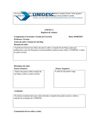 Os monitores ajudam muito durante as aulas e os alunos sempre fazem “mini-grupos”
de estudo durante as aulas que faz com que a aula seja mais produtiva ainda.




                                     ANEXO A
                                 Registro de Aula(s)

Componente Curricular: Gestão de Carreira                           Data: 04/08/2011
Professor: Gerson
Tema da aula: Criação de um blog
Resumo da aula:
 O professor Gerson nos falou um pouco sobre a criação de um blog e para que
pudéssemos usar um blog para a turma,também explicou mais sobre o UNIDESC e sobre
as ações sociais.




Destaques da aula:
Pontos Positivos                                    Pontos Negativos
 Vimos um pouco sobre criação de                   A aula foi um pouco vaga.
um blog e sobre as ações sociais.




Avaliação:

Os alunos esclareceram suas varias duvidas a respeito das ações sociais e sobre o
método de avaliação do UNIDESC.




Comentários livres sobre a aula:
 