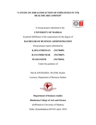 “A STUDY ON JOB SATISFACTION OF EMPLOYEES IN TTK HEALTHCARE LIMITED”<br />A Group project submitted to the <br />UNIVERSITY OF MADRAS<br />In partial fulfillment of the requirement for the degree of<br />BACHELOR OF BUSINESS ADMINISTRATION<br />Group project report submitted by<br />K.JEGATHEESAN      (NG70689)<br />B.ANANDKUMAR       (NG70687)<br />M.S.RANJITH         (NG70694)<br />Under the guidance of<br />Mrs.R.ANURADHA. M.COM, M.phil.<br />Lecturer, Department of Business Studies<br />Department of business studies<br />Hindustan College of Arts and Science<br />(Affiliated to University of Madras)<br />Padur, Kelambakkam-603103.April -2010<br />CERTIFICATE<br />This is to certify that this project was done under my guidance and the project entitled “A STUDY ON JOB SATISFACTION OF EMPLOYEES IN TTK HEALTHCARE LIMITED, CHENNAI” is a Bonafide work submitted by Mr.Jegatheesan.K, Mr.Ranjith.M.S, and Mr.B.Anand Kumar in partial fulfillment of the requirement of the U.G degree course in Business Administration for the academic year 2007 – 2010. This is the original work of the candidates.<br />     GUIDEHOD<br />     Mrs.R.AnuradhaMrs. K. Malarvizhi<br />      M.com.,M.Phil.                     M.Com.,M.B.A.,M.Phil.,,B.Ed<br />PRINCIPAL<br />Dr. V.J.Philip<br />M.Sc.,Ph.d,B.D.<br />EXTERNAL EXAMINERINTERNAL EXAMINER<br />DECLARATION<br />We, Mr.Jegatheesan.K. Mr.Ranjith.M.S,  and Mr.B.Anand Kumar are bonafide Students of the Department of Business Studies, Hindustan College of Arts & Science Affiliated to Madras University. We would like to declare that the group project report entitled “A STUDY ON JOB SATISFACTION OF EMPLOYEES IN TTK HEALTHCARE LIMITED CHENNAI” has been compiled by us in partial fulfillment of Bachelor of Business Administration for the academic period 2007-2010. This is our original work.<br />SIGNATURE OF THE STUDENT<br />K.JEGATHEESANB.ANAND KUMAR<br />        (NG70689)(NG70687)<br />M.S. RANJITH<br />                                                    (NG70694)<br />PLACE: CHENNAI<br />DATE  :<br />CONTENTS<br />,[object Object],List of Tables<br />Table NoDetailsPage No4.1Job Satisfaction of Employees4.2 Job Security to Employees 4.3Employees are Happy with Pay Benefits4.4Satisfaction of Social Security Benefits 4.5Fellow Employees are Fully Co-operative4.6Working Environment is Conducive4.7Enough Promotional Opportunities4.8Facilities of Training are Available4.9 Scope for Participation in Decision Making4.10Better Human Relation between Employees is Possible4.11Employees are Satisfied with their present Position in the Company4.12Employees are Recognized by Concern4.13Job Satisfaction Techniques are Effective4.14Opportunity to Develop the Skills4.15Reduction of  Labour Turnover is possible through Job Satisfaction4.16Spearman’s Rank Correlation between Working Environment and Better Human Relationship4.17Correlation Coefficient between Position of Employees and Pay Benefits<br />List of Charts<br />Chart No.DetailsPage No4.1Job Satisfaction of Employees4.2 Job Security to Employees 4.3Employees are Happy with Pay Benefits4.4Satisfaction of Social Security Benefits 4.5Fellow Employees are Fully Co-operative4.6Working Environment is Conducive4.7Enough Promotional Opportunities4.8Facilities of Training are Available4.9 Scope for Participation in Decision Making4.10Better Human Relation between Employees is Possible4.11Employees are Satisfied with their present Position in the Company4.12Employees are Recognized by Concern4.13Job Satisfaction Techniques are Effective4.14Opportunity to Develop the Skills4.15Reduction of  Labour Turnover is possible through Job Satisfaction67<br />CHAPTER-I<br />INTRODUCTION<br />The Human Resources (HR) Division within the Academy of Management is dedicated to a better understanding of how work organizations can perform more effectively by better management of their human resources. That is, we are interested in understanding, identifying, and improving the effectiveness of HR practices (whether in the U.S. or in other countries) in the various functions and activities carried out as part of HR, and determining the optimal fit between these practices and organizational strategies, cultures, and performance. Major topics include acquisition, allocation, development, utilization, maintenance, and evaluation of humans as resources in work organizations. The emphasis is on the study of the employment relationship at the individual, group, organizational, societal, and cross-cultural levels of analysis, and the impact of this relationship on outcomes critical to the organization and its applicants, both present and past employees, and their representatives.<br />As one of the Academy of Management's largest divisions with over 2600 members, we serve as a gathering place for academics and practitioners to create networks aimed at discovering and disseminated state-of-the-art HR knowledge. To learn more about the division, its activities, its governance, and how you can get involved, please click on one of the buttons on the side. They create the impression that people are merely commodities, like office machines or vehicles, despite assurances to the contrary.<br />Human Resource Management, though a new nomenclature as a field of study in today’s context, existed in some form with the evolution of human organizations. However, its systematic study started with the development of the field of management in the beginning of 20th century. It has followed the development pattern of management. This has evolved out of different terms such as personnel management, personnel administration, staff management, manpower management, labour relations industrial relations, industrial relations sand lately some experts have coined new term knowledge management. In each label, the scope and emphasis of functions relevant to managing human resources’ have changed to some degree. However, in the present context, two terms personnel management and human resource management are used quite frequently with more emphasis being placed on latter.<br />In a general way, human resources are the people and their characteristics at work either at the national level or organizational level. For example , megginson has defined human resources as follows: From the national point of view, human resource are the knowledge, skills, creative abilities, talents and attitudes obtained in the population; whereas from the view point of individual enterprise, they represent the total of the inherent abilities, acquired knowledge and skills as exemplified in the talents and aptitudes of its employees. Jucious has called these resources as human factor which refers to a whole consisting of interrelated, interdependent, and interacting physiological, psychological, sociological and ethical components. Sumatra ghosal, professor of strategic leadership and considered as management guru, has termed human resource as human capital consisting of three types of capital- intellectual capital, social capital and emotional capital. Intellectual capital consists of specialized knowledge, tacit knowledge and skills, cognitive complexity and learning capacity; social capital consists of network of relationships, sociability and trustworthiness; and emotional capital consists of self confidence, ambition and courage, risk taking ability and resilience.<br />Since an organization performs a number of functions to achieve its objectives, it requires human resources of different types which may be categorized on the basis of functional areas like production, marketing, finance, etc. or organizational hierarchy or the levels at which these resources are put. Thus, human resources across the functional areas may be arranged into top management, middle management, supervisory management.<br />The Human Resources Management (HRM) function includes a variety of activities, and key among them is deciding what staffing needs you have and whether to use independent contractors or hire employees to fill these needs, recruiting and training the best employees, ensuring they are high performers, dealing with performance issues, and ensuring your personnel and management practices conform to various regulations. Activities also include managing your approach to employee benefits and compensation, employee records and personnel policies. Usually small businesses (for-profit or nonprofit) have to carry out these activities themselves because they can't yet afford part- or full-time help. However, they should always ensure that employees have -- and are aware of -- personnel policies which conform to current regulations. These policies are often in the form of employee manuals, which all employees have.<br />Some people distinguish a difference between HRM (a major management activity) and HRD (Human Resource Development, a profession). Those people might include HRM in HRD, explaining that HRD includes the broader range of activities to develop personnel inside of organizations, e.g., career development, training, organization development, etc.<br />There is a long-standing argument about where Human Resource-related functions should be organized into large organizations, e.g., quot;
should Human Resource be in the Organization Development department or the other way around?quot;
<br />The Human Resource Management function and Human Resource Development profession have undergone tremendous change over the past 20-30 years. Many years ago, large organizations looked to the quot;
Personnel Department,quot;
 mostly to manage the paperwork around hiring and paying people. More recently, organizations consider the quot;
Human Resource Departmentquot;
 as playing a major role in staffing, training and helping to manage people so that people and the organization are performing at maximum capability in a highly fulfilling manner.<br />Recently, the phrase quot;
Talent Managementquot;
 is being used to refer the activities to attract, develop and retain employees. Some people and organizations use the phrase to refer especially to talented and/or high-potential employees. The phrase often is used interchangeably with the field of Human Resource Management although as the field of talent management matures, it's very likely there will be an increasing number of people who will strongly disagree about the interchange of these fields. Job satisfaction is one of the important factors which have drawn attention of managers in the organization as well as academicians. Various studies have been conducted to find out the factor which determines job satisfaction and the way it influence productivity in the organization. Though there is no conclusive evidence that job satisfaction affects productivity directly because productivity depends on many variables, it is still a prime concern for managers.<br />         Job satisfaction is the mental feeling of favorableness which an individual has about his job. Durbin’s has defined job satisfaction in terms of pleasure and contentment when he says that:   Job satisfaction is the amount of pleasure or contentment association with a job. If you like your job intensely, you will experience high job satisfaction .if you dislike your job intensely, you will experience job dissatisfaction.<br /> Job satisfaction in regards to one’s feeling or state of mind regarding nature of their work. Job can be influenced by variety of factors like quality of one’s relationship with their supervisor, quality of physical environment in which they work, degree of fulfillment in their work, etc. Positive attitude towards job are equivalent to job satisfaction where as negative attitude towards job has been defined variously from time to time. In short job satisfaction is a person’s attitude towards job. Job satisfaction is an attitude which results from balancing & summation of many specific likes and dislikes experienced in connection with the job- their evaluation may rest largely upon one’s success or failure in the achievement of personal objective and upon perceived combination of the job and combination towards these ends.<br />Maslow’s hierarchy of needs theory, a motivation theory, laid the foundation for job satisfaction theory. This theory explains that people seek to satisfy five specific needs in life – physiological needs, safety needs, social needs, self-esteem needs, and self-actualization. This model served as a good basis from which early researchers could develop job satisfaction theories.<br />Job Satisfaction can be an important indicator of how employees feel about their jobs and a predictor of work behaviors such as organizational citizenship, absenteeism, and turnover. Further, job satisfaction can partially mediate the relationship of personality variables and deviant work behaviors.<br />OBJECTIVES OF THE STUDY<br />To study employees perception on job satisfaction.<br />To know co-workers relationship within the organisation.<br />To understand the working environment of the organization. <br />To analyze job satisfaction level of employees.<br />To suggest measure to improve job satisfaction in TTK Healthcare limited.<br />SCOPE OF THE STUDY<br />The study is conducted in TTK Healthcare Limited to find out the job satisfaction of employees for the period of one month Dec 2009 to Jan 2010. Around 50 employees were surveyed through questionnaire to identify the employee job satisfaction level. The study covered area of research and development, quality analysis development, liquid oral manufacturing and packaging Department in TTK Healthcare Limited. We approached respondent with primary data i.e. questionnaire with multiple choice method and ranking method questions relating to pay benefits, working environment, quality of relationship with their superior, degree of fulfillment in their work etc, to study the job satisfaction of employees in ttk healthcare limited.<br />NEED FOR THE STUDY<br />Job satisfaction of employees plays a most important role in Human Resource Department. An attempt is made to study employee’s satisfaction level in TTK Healthcare LTD. Every organization take their maximum effort to fulfill the needs of their employee, which in turn will reduce labour turnover, absenteeism reduce grievances etc. This study is conducted to know how far employees are satisfied with their working environment, working hours, pay benefits etc., which will be very helpful to the organization for identifying the area of dissatisfaction of job and measures to overcome it. <br />LIMITATIONS OF THE STUDY<br />,[object Object]
