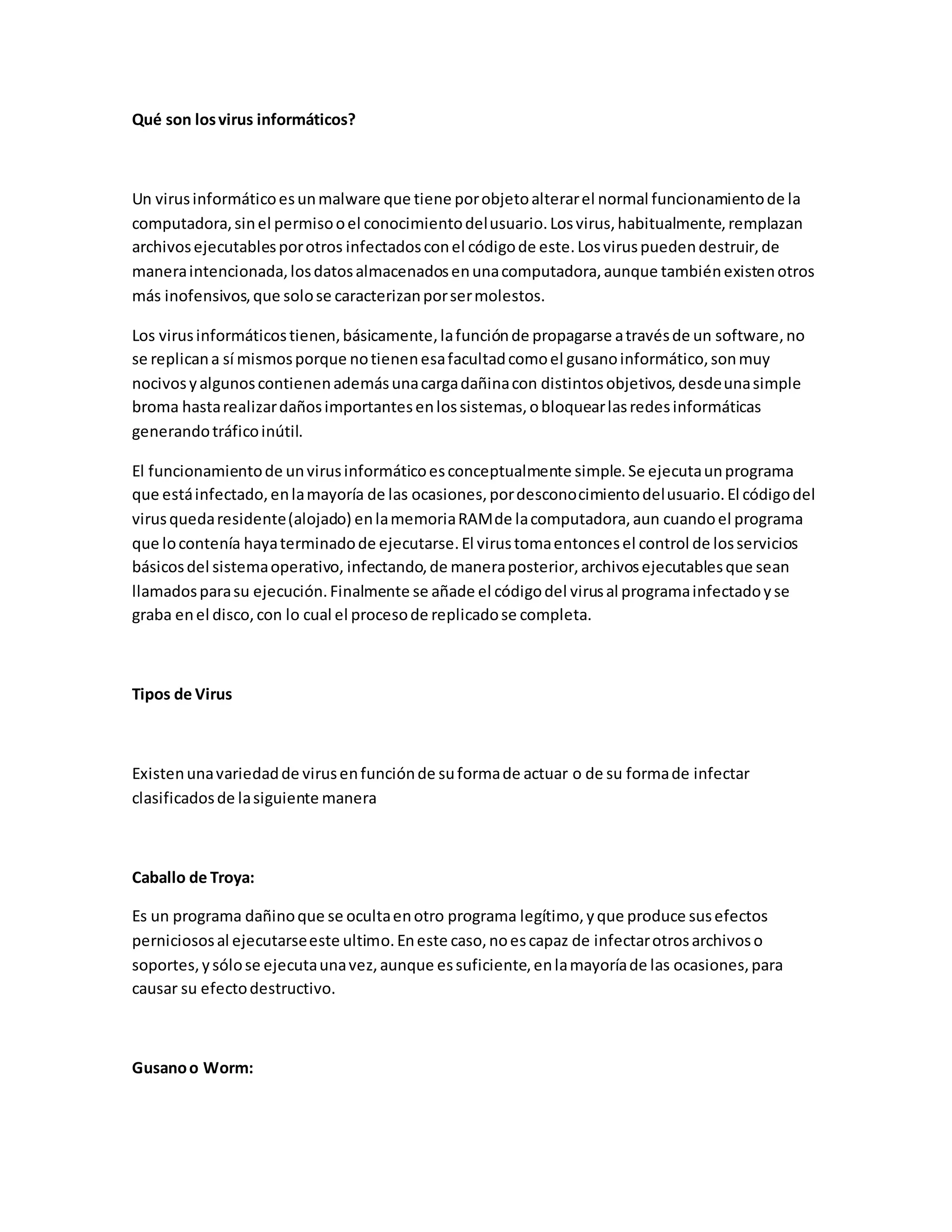 Qué son losvirus informáticos?
Un virusinformáticoesunmalware que tiene porobjetoalterarel normal funcionamientode la
computadora,sinel permisooel conocimientodelusuario.Losvirus,habitualmente,remplazan
archivosejecutablesporotros infectadosconel códigode este.Losviruspuedendestruir,de
maneraintencionada,losdatosalmacenadosenunacomputadora,aunque tambiénexistenotros
más inofensivos,que solose caracterizanporsermolestos.
Los virusinformáticostienen,básicamente,lafunciónde propagarse atravésde un software,no
se replicana sí mismosporque notienenesafacultadcomoel gusanoinformático,sonmuy
nocivosyalgunoscontienenademásunacargadañinacon distintosobjetivos,desdeunasimple
broma hastarealizardañosimportantesenlossistemas,obloquearlasredesinformáticas
generandotráficoinútil.
El funcionamientode unvirusinformáticoesconceptualmente simple.Se ejecutaunprograma
que estáinfectado,enlamayoría de las ocasiones,pordesconocimientodelusuario.El códigodel
virusquedaresidente(alojado) enlamemoriaRAMde lacomputadora,aun cuandoel programa
que locontenía hayaterminadode ejecutarse.El virustomaentoncesel control de losservicios
básicosdel sistemaoperativo, infectando,de maneraposterior,archivosejecutablesque sean
llamadosparasu ejecución.Finalmente se añade el códigodel virusal programainfectadoyse
graba enel disco,con lo cual el procesode replicadose completa.
Tipos de Virus
Existenunavariedadde virusenfunciónde suformade actuar o de su formade infectar
clasificadosde lasiguiente manera
Caballo de Troya:
Es un programa dañinoque se ocultaenotro programa legítimo,yque produce susefectos
perniciososal ejecutarseeste ultimo.Eneste caso,noescapaz de infectarotrosarchivoso
soportes,ysólose ejecutaunavez,aunque essuficiente,enlamayoríade las ocasiones,para
causar su efectodestructivo.
Gusanoo Worm:
 