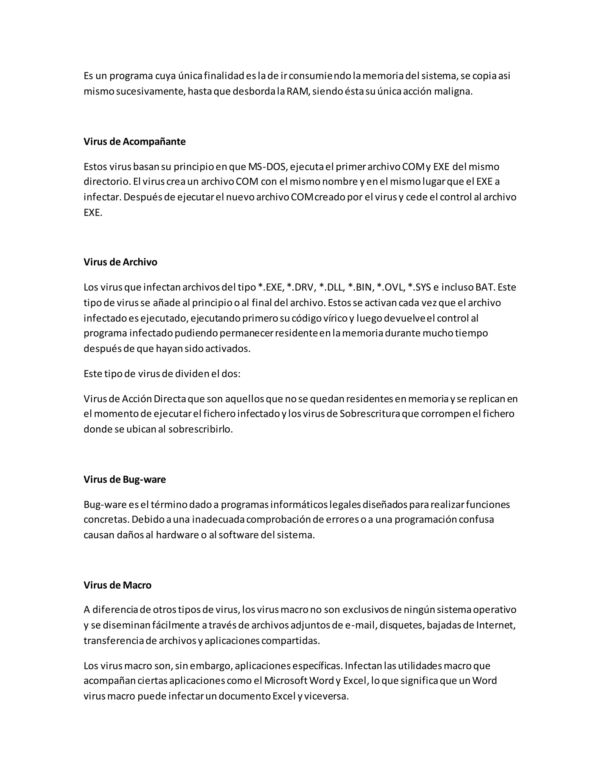 Es un programa cuya únicafinalidadeslade irconsumiendolamemoriadel sistema,se copiaasi
mismosucesivamente,hastaque desbordalaRAM,siendoéstasuúnicaacción maligna.
Virus de Acompañante
Estos virusbasansu principioenque MS-DOS,ejecutael primerarchivoCOMy EXE del mismo
directorio.El viruscreaun archivoCOM con el mismonombre yenel mismolugarque el EXE a
infectar.Despuésde ejecutarel nuevoarchivoCOMcreadopor el virusy cede el control al archivo
EXE.
Virus de Archivo
Los virusque infectanarchivosdel tipo*.EXE,*.DRV, *.DLL, *.BIN,*.OVL,*.SYS e inclusoBAT.Este
tipode virusse añade al principiooal final del archivo.Estosse activancada vezque el archivo
infectadoesejecutado,ejecutandoprimerosucódigovíricoy luegodevuelveel control al
programa infectadopudiendopermanecerresidenteenlamemoriadurante muchotiempo
despuésde que hayansidoactivados.
Este tipode virusde dividenel dos:
Virusde AcciónDirectaque son aquellosque nose quedanresidentesenmemoriayse replicanen
el momentode ejecutarel ficheroinfectadoylosvirusde Sobrescrituraque corrompenel fichero
donde se ubicanal sobrescribirlo.
Virus de Bug-ware
Bug-ware esel términodadoa programasinformáticoslegalesdiseñadospararealizarfunciones
concretas.Debidoauna inadecuadacomprobaciónde erroresoa una programaciónconfusa
causan dañosal hardware o al software del sistema.
Virus de Macro
A diferenciade otrostiposde virus,losvirusmacrono son exclusivosde ningúnsistemaoperativo
y se diseminanfácilmente atravésde archivosadjuntosde e-mail,disquetes,bajadasde Internet,
transferenciade archivosyaplicacionescompartidas.
Los virusmacro son,sinembargo,aplicacionesespecíficas.Infectanlasutilidadesmacroque
acompañanciertasaplicacionescomo el MicrosoftWordy Excel,loque significaque unWord
virusmacro puede infectarundocumentoExcel yviceversa.
 