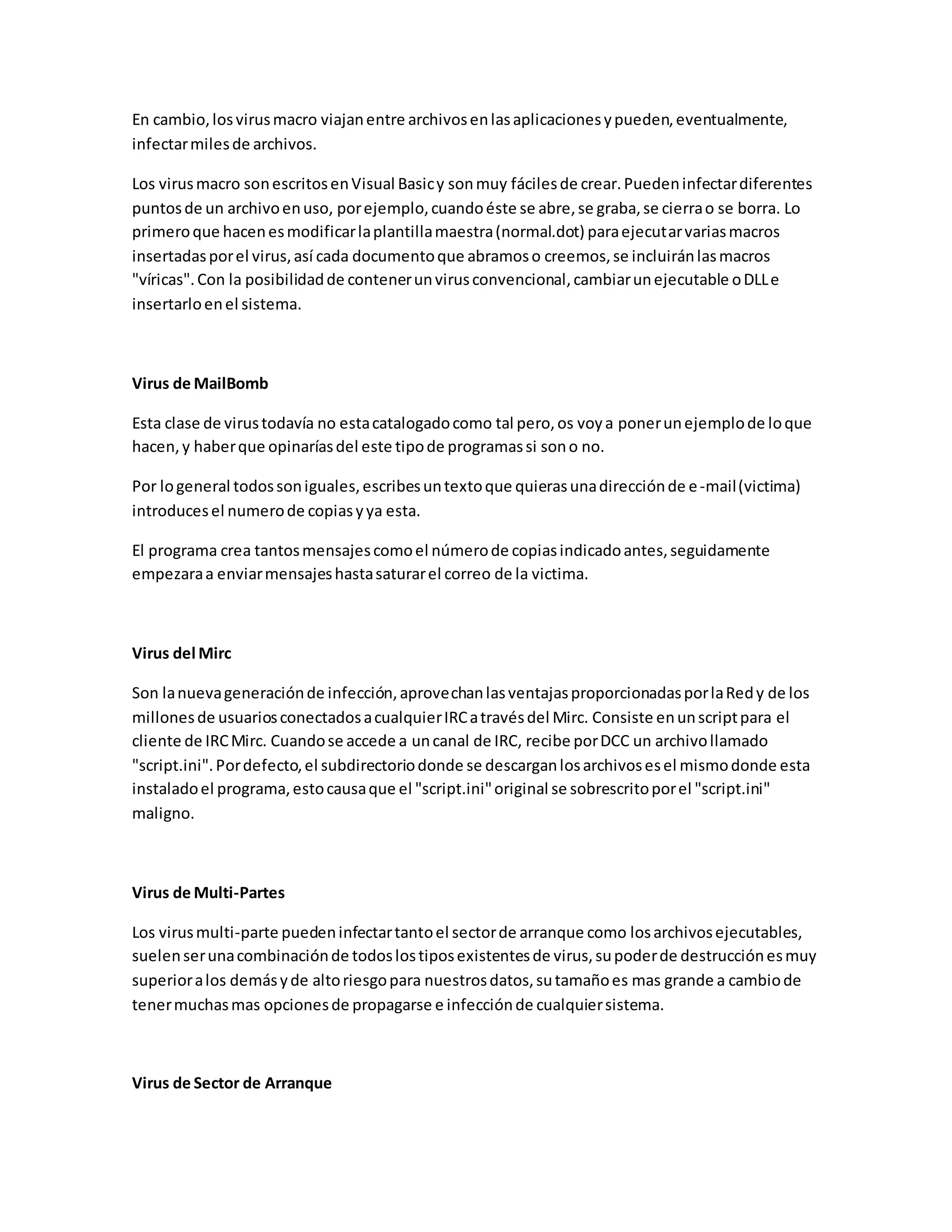 En cambio,losvirusmacro viajanentre archivosenlasaplicacionesypueden,eventualmente,
infectarmilesde archivos.
Los virusmacro sonescritosenVisual Basicy sonmuy fácilesde crear.Puedeninfectardiferentes
puntosde un archivoenuso, porejemplo,cuandoéste se abre,se graba,se cierrao se borra. Lo
primeroque hacenesmodificarlaplantillamaestra(normal.dot) paraejecutarvariasmacros
insertadasporel virus,así cada documentoque abramoso creemos,se incluiránlasmacros
"víricas".Con la posibilidadde contenerunvirusconvencional,cambiarunejecutable oDLLe
insertarloenel sistema.
Virus de MailBomb
Esta clase de virustodavía no estacatalogadocomo tal pero,os voya ponerunejemplode loque
hacen,y haberque opinaríasdel este tipode programassi sono no.
Por logeneral todossoniguales,escribesuntextoque quierasunadirecciónde e-mail(victima)
introducesel numerode copiasyya esta.
El programa crea tantosmensajescomoel númerode copiasindicadoantes,seguidamente
empezaraa enviarmensajeshastasaturarel correo de la victima.
Virus del Mirc
Son lanuevageneraciónde infección,aprovechanlasventajasproporcionadasporlaRedy de los
millonesde usuariosconectadosacualquierIRCatravésdel Mirc. Consiste enunscriptpara el
cliente de IRCMirc. Cuandose accede a uncanal de IRC, recibe porDCC un archivollamado
"script.ini".Pordefecto,el subdirectoriodonde se descarganlosarchivosesel mismodonde esta
instaladoel programa,estocausaque el "script.ini"original se sobrescritoporel "script.ini"
maligno.
Virus de Multi-Partes
Los virusmulti-parte puedeninfectartantoel sectorde arranque como losarchivosejecutables,
suelenserunacombinaciónde todoslostiposexistentesde virus,supoderde destrucciónesmuy
superioralos demásyde altoriesgopara nuestrosdatos,sutamañoes mas grande a cambiode
tenermuchasmas opcionesde propagarse e infecciónde cualquiersistema.
Virus de Sector de Arranque
 