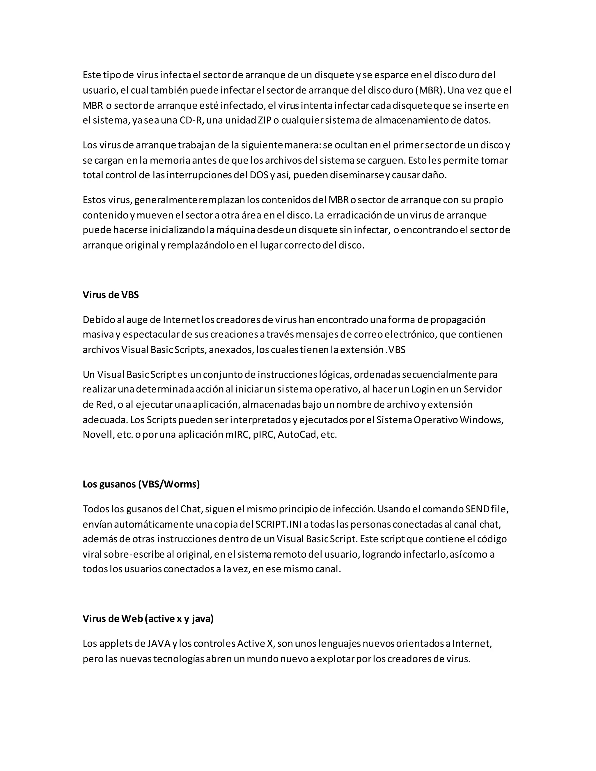 Este tipode virusinfectael sectorde arranque de un disquete yse esparce enel discodurodel
usuario,el cual tambiénpuede infectarel sectorde arranque del discoduro(MBR).Una vez que el
MBR o sectorde arranque esté infectado,el virusintentainfectarcadadisqueteque se inserte en
el sistema,yaseauna CD-R,una unidadZIPo cualquiersistemade almacenamientode datos.
Los virusde arranque trabajan de la siguientemanera:se ocultanenel primersectorde undiscoy
se cargan enla memoriaantesde que losarchivosdel sistemase carguen.Estolespermite tomar
total control de lasinterrupcionesdel DOSyasí, puedendiseminarseycausardaño.
Estos virus,generalmenteremplazanloscontenidosdel MBRosector de arranque con su propio
contenidoymuevenel sectoraotra área enel disco.La erradicaciónde unvirusde arranque
puede hacerse inicializandolamáquinadesdeundisquete sininfectar, oencontrandoel sectorde
arranque original yremplazándoloenel lugarcorrectodel disco.
Virus de VBS
Debidoal auge de Internetloscreadoresde virushanencontradounaforma de propagación
masivay espectacularde suscreacionesatravésmensajesde correoelectrónico,que contienen
archivosVisual BasicScripts,anexados,loscualestienenlaextensión.VBS
Un Visual BasicScriptes unconjuntode instruccioneslógicas,ordenadassecuencialmentepara
realizarunadeterminadaacciónal iniciarunsistemaoperativo,al hacerunLoginenun Servidor
de Red,o al ejecutarunaaplicación,almacenadasbajounnombre de archivoyextensión
adecuada.Los Scriptspuedenserinterpretadosyejecutadosporel SistemaOperativoWindows,
Novell,etc.oporuna aplicaciónmIRC,pIRC,AutoCad,etc.
Los gusanos (VBS/Worms)
Todoslos gusanosdel Chat,siguenel mismoprincipiode infección.Usandoel comandoSENDfile,
envíanautomáticamente unacopiadel SCRIPT.INIatodaslaspersonasconectadasal canal chat,
ademásde otras instruccionesdentrode unVisual BasicScript.Este scriptque contiene el código
viral sobre-escribe al original,enel sistemaremotodel usuario,lograndoinfectarlo,asícomo a
todoslosusuariosconectadosa lavez,enese mismocanal.
Virus de Web(active x y java)
Los appletsde JAVA yloscontrolesActive X,sonunoslenguajesnuevosorientadosaInternet,
perolas nuevastecnologíasabrenunmundonuevoaexplotarporloscreadoresde virus.
 