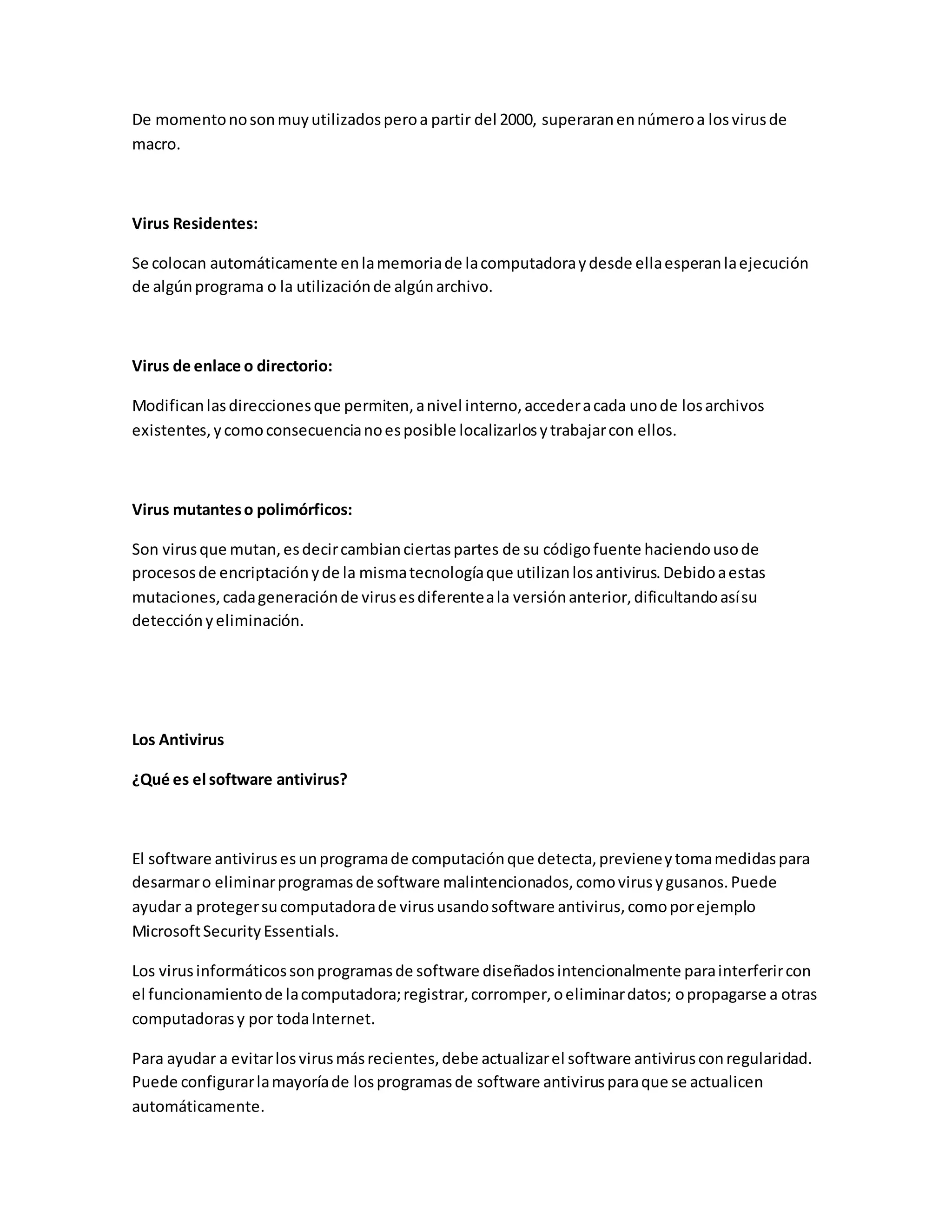 De momentonosonmuyutilizadosperoa partir del 2000, superaranennúmeroa losvirusde
macro.
Virus Residentes:
Se colocan automáticamente enlamemoriade lacomputadoraydesde ellaesperanlaejecución
de algúnprograma o la utilizaciónde algúnarchivo.
Virus de enlace o directorio:
Modificanlasdireccionesque permiten,anivel interno,accederacada unode losarchivos
existentes,ycomoconsecuencianoesposible localizarlosytrabajarcon ellos.
Virus mutanteso polimórficos:
Son virusque mutan,esdecircambianciertaspartes de su códigofuente haciendousode
procesosde encriptaciónyde la mismatecnologíaque utilizanlosantivirus.Debidoaestas
mutaciones,cadageneraciónde virusesdiferenteala versiónanterior,dificultandoasísu
detecciónyeliminación.
Los Antivirus
¿Qué es el software antivirus?
El software antivirusesunprogramade computaciónque detecta,previeneytomamedidaspara
desarmaro eliminarprogramasde software malintencionados,comovirusygusanos.Puede
ayudar a protegersucomputadorade virususandosoftware antivirus,comoporejemplo
MicrosoftSecurityEssentials.
Los virusinformáticossonprogramasde software diseñadosintencionalmente parainterferircon
el funcionamientode lacomputadora;registrar,corromper,oeliminardatos; opropagarse a otras
computadorasy por todaInternet.
Para ayudar a evitarlosvirusmásrecientes,debe actualizarel software antivirusconregularidad.
Puede configurarlamayoríade losprogramasde software antivirusparaque se actualicen
automáticamente.
 