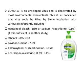  COVID-19 is an enveloped virus and is deactivated by
most environmental disinfectants. Chin et al. concluded
that virus could be killed by 5-min incubation with
various disinfectants, including –
Household bleach- 1:50 or Sodium hypochlorite (0.1%)-
[1 min sufficient in another study]
Ethanol- 60%–70%
Povidone-iodine - 7.5%
Chloroxylenol or chlorhexidine- 0.05%
Benzalkonium chloride- 0.2%–0.4%
10
 