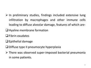  In preliminary studies, findings included extensive lung
infiltration by macrophages and other immune cells
leading to diffuse alveolar damage, features of which are-
Hyaline membrane formation
Fibrin exudates
Epithelial damage
Diffuse type II pneumocyte hyperplasia
 There was observed super-imposed bacterial pneumonia
in some patients.
13
 