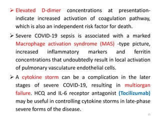  Elevated D-dimer concentrations at presentation-
indicate increased activation of coagulation pathway,
which is also an independent risk factor for death.
 Severe COVID-19 sepsis is associated with a marked
Macrophage activation syndrome (MAS) -type picture,
increased inflammatory markers and ferritin
concentrations that undoubtedly result in local activation
of pulmonary vasculature endothelial cells.
 A cytokine storm can be a complication in the later
stages of severe COVID-19, resulting in multiorgan
failure. HCQ and IL-6 receptor antagonist (Tocilizumab)
may be useful in controlling cytokine storms in late-phase
severe forms of the disease.
15
 