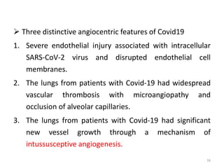  Three distinctive angiocentric features of Covid19
1. Severe endothelial injury associated with intracellular
SARS-CoV-2 virus and disrupted endothelial cell
membranes.
2. The lungs from patients with Covid-19 had widespread
vascular thrombosis with microangiopathy and
occlusion of alveolar capillaries.
3. The lungs from patients with Covid-19 had significant
new vessel growth through a mechanism of
intussusceptive angiogenesis.
16
 