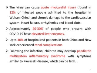  The virus can cause acute myocardial injury (found in
12% of infected people admitted to the hospital in
Wuhan, China) and chronic damage to the cardiovascular
system- Heart failure, arrhythmias and blood clots.
 Approximately 20-30% of people who present with
COVID-19 have elevated liver enzymes.
 Upto 30% of hospitalized patients in both China and New
York experienced renal complications.
 Following the infection, children may develop paediatric
multisystem inflammatory syndrome with symptoms
similar to Kawasaki disease, which can be fatal.
21
 