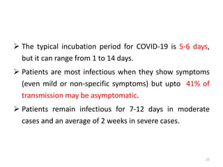  The typical incubation period for COVID-19 is 5-6 days,
but it can range from 1 to 14 days.
 Patients are most infectious when they show symptoms
(even mild or non-specific symptoms) but upto 41% of
transmission may be asymptomatic.
 Patients remain infectious for 7-12 days in moderate
cases and an average of 2 weeks in severe cases.
22
 