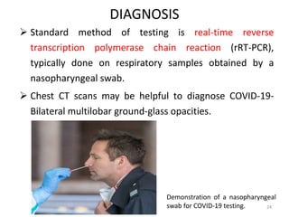 DIAGNOSIS
 Standard method of testing is real-time reverse
transcription polymerase chain reaction (rRT-PCR),
typically done on respiratory samples obtained by a
nasopharyngeal swab.
 Chest CT scans may be helpful to diagnose COVID-19-
Bilateral multilobar ground-glass opacities.
Demonstration of a nasopharyngeal
swab for COVID-19 testing. 24
 