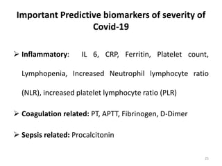 Important Predictive biomarkers of severity of
Covid-19
 Inflammatory: IL 6, CRP, Ferritin, Platelet count,
Lymphopenia, Increased Neutrophil lymphocyte ratio
(NLR), increased platelet lymphocyte ratio (PLR)
 Coagulation related: PT, APTT, Fibrinogen, D-Dimer
 Sepsis related: Procalcitonin
25
 