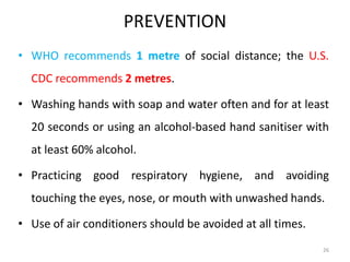 PREVENTION
• WHO recommends 1 metre of social distance; the U.S.
CDC recommends 2 metres.
• Washing hands with soap and water often and for at least
20 seconds or using an alcohol-based hand sanitiser with
at least 60% alcohol.
• Practicing good respiratory hygiene, and avoiding
touching the eyes, nose, or mouth with unwashed hands.
• Use of air conditioners should be avoided at all times.
26
 