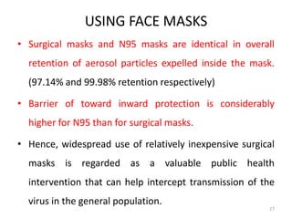USING FACE MASKS
• Surgical masks and N95 masks are identical in overall
retention of aerosol particles expelled inside the mask.
(97.14% and 99.98% retention respectively)
• Barrier of toward inward protection is considerably
higher for N95 than for surgical masks.
• Hence, widespread use of relatively inexpensive surgical
masks is regarded as a valuable public health
intervention that can help intercept transmission of the
virus in the general population.
27
 