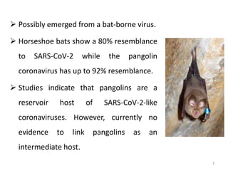  Possibly emerged from a bat-borne virus.
 Horseshoe bats show a 80% resemblance
to SARS-CoV-2 while the pangolin
coronavirus has up to 92% resemblance.
 Studies indicate that pangolins are a
reservoir host of SARS-CoV-2-like
coronaviruses. However, currently no
evidence to link pangolins as an
intermediate host.
3
 
