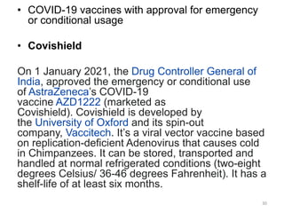 • COVID-19 vaccines with approval for emergency
or conditional usage
• Covishield
On 1 January 2021, the Drug Controller General of
India, approved the emergency or conditional use
of AstraZeneca’s COVID-19
vaccine AZD1222 (marketed as
Covishield). Covishield is developed by
the University of Oxford and its spin-out
company, Vaccitech. It’s a viral vector vaccine based
on replication-deficient Adenovirus that causes cold
in Chimpanzees. It can be stored, transported and
handled at normal refrigerated conditions (two-eight
degrees Celsius/ 36-46 degrees Fahrenheit). It has a
shelf-life of at least six months.
30
 
