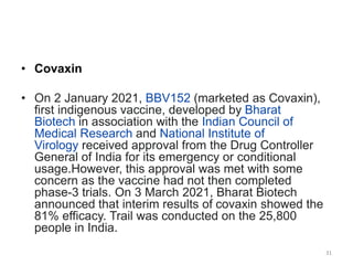 • Covaxin
• On 2 January 2021, BBV152 (marketed as Covaxin),
first indigenous vaccine, developed by Bharat
Biotech in association with the Indian Council of
Medical Research and National Institute of
Virology received approval from the Drug Controller
General of India for its emergency or conditional
usage.However, this approval was met with some
concern as the vaccine had not then completed
phase-3 trials. On 3 March 2021, Bharat Biotech
announced that interim results of covaxin showed the
81% efficacy. Trail was conducted on the 25,800
people in India.
31
 