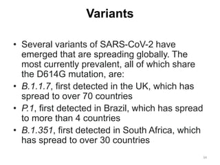 Variants
• Several variants of SARS-CoV-2 have
emerged that are spreading globally. The
most currently prevalent, all of which share
the D614G mutation, are:
• B.1.1.7, first detected in the UK, which has
spread to over 70 countries
• P.1, first detected in Brazil, which has spread
to more than 4 countries
• B.1.351, first detected in South Africa, which
has spread to over 30 countries
34
 