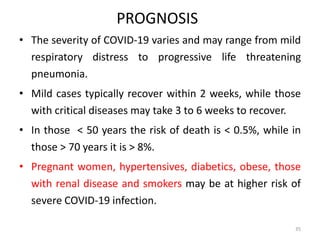 PROGNOSIS
• The severity of COVID-19 varies and may range from mild
respiratory distress to progressive life threatening
pneumonia.
• Mild cases typically recover within 2 weeks, while those
with critical diseases may take 3 to 6 weeks to recover.
• In those < 50 years the risk of death is < 0.5%, while in
those > 70 years it is > 8%.
• Pregnant women, hypertensives, diabetics, obese, those
with renal disease and smokers may be at higher risk of
severe COVID-19 infection.
35
 