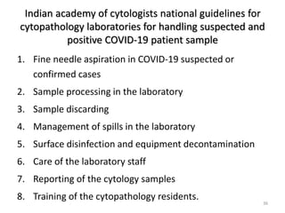 Indian academy of cytologists national guidelines for
cytopathology laboratories for handling suspected and
positive COVID-19 patient sample
1. Fine needle aspiration in COVID-19 suspected or
confirmed cases
2. Sample processing in the laboratory
3. Sample discarding
4. Management of spills in the laboratory
5. Surface disinfection and equipment decontamination
6. Care of the laboratory staff
7. Reporting of the cytology samples
8. Training of the cytopathology residents.
36
 