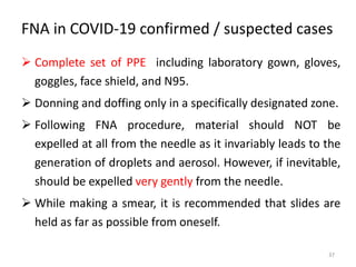 FNA in COVID-19 confirmed / suspected cases
 Complete set of PPE including laboratory gown, gloves,
goggles, face shield, and N95.
 Donning and doffing only in a specifically designated zone.
 Following FNA procedure, material should NOT be
expelled at all from the needle as it invariably leads to the
generation of droplets and aerosol. However, if inevitable,
should be expelled very gently from the needle.
 While making a smear, it is recommended that slides are
held as far as possible from oneself.
37
 