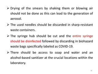  Drying of the smears by shaking them or blowing air
should not be done as this can lead to the generation of
aerosol.
 The used needles should be discarded in sharp-resistant
waste containers.
 The syringe hub should be cut and the entire syringe
should be disinfected followed by discarding in biohazard
waste bags specifically labeled as COVID-19.
 There should be access to soap and water and an
alcohol-based sanitizer at the crucial locations within the
laboratory.
38
 